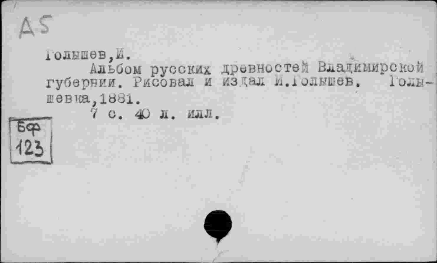 ﻿A S’
10ЛЫШ6В,А.
Альбом русских древностей Владимирской губернии. Рисовал и издал и.юлышев, Голв-шевка, 18Ö1.
_	7 С. О Л. ИЛЛ.
ИЙ